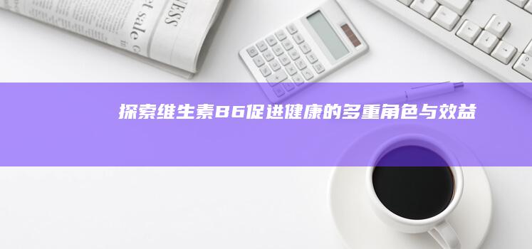 探索维生素B6：促进健康的多重角色与效益