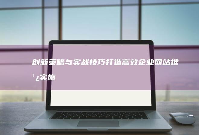 创新策略与实战技巧：打造高效企业网站推广实施指南